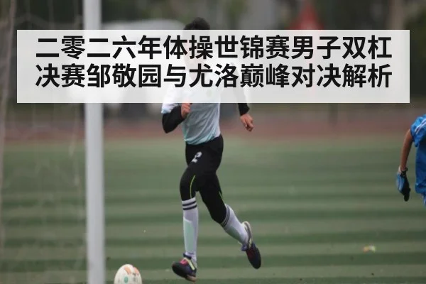 二零二六年体操世锦赛男子双杠决赛邹敬园与尤洛巅峰对决解析